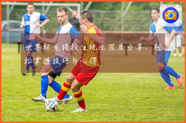 世界杯竞猜投注玩法深度分享，轻松掌握技巧与心得