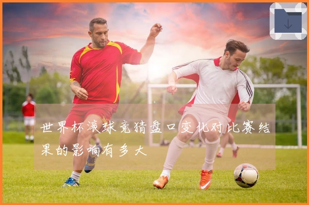 世界杯滚球竞猜盘口变化对比赛结果的影响有多大