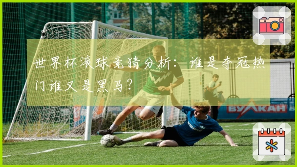 世界杯滚球竞猜分析：谁是夺冠热门谁又是黑马？